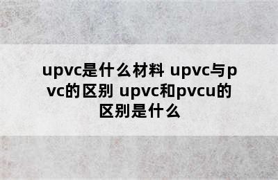 upvc是什么材料 upvc与pvc的区别 upvc和pvcu的区别是什么